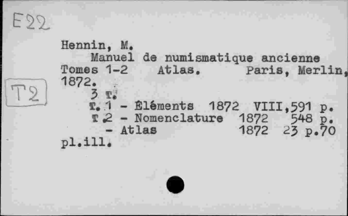 ﻿Hennin, M,
Manuel de numismatique ancienne Tomes 1-2 Atlas. Paris, Merlin 1872. .
3 T»
Г. 1 - Éléments 1872 VIII,591 p.
T .2 - Nomenclature 1872	5^8 P»
- Atlas	1872 25 p.70
pl.ill*